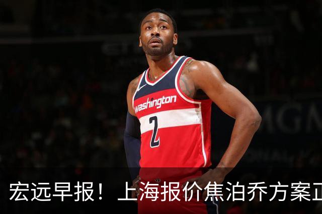 宏远早报！上海报价焦泊乔方案正式出炉，朱芳雨赴新疆谈判，徐杰自费特训